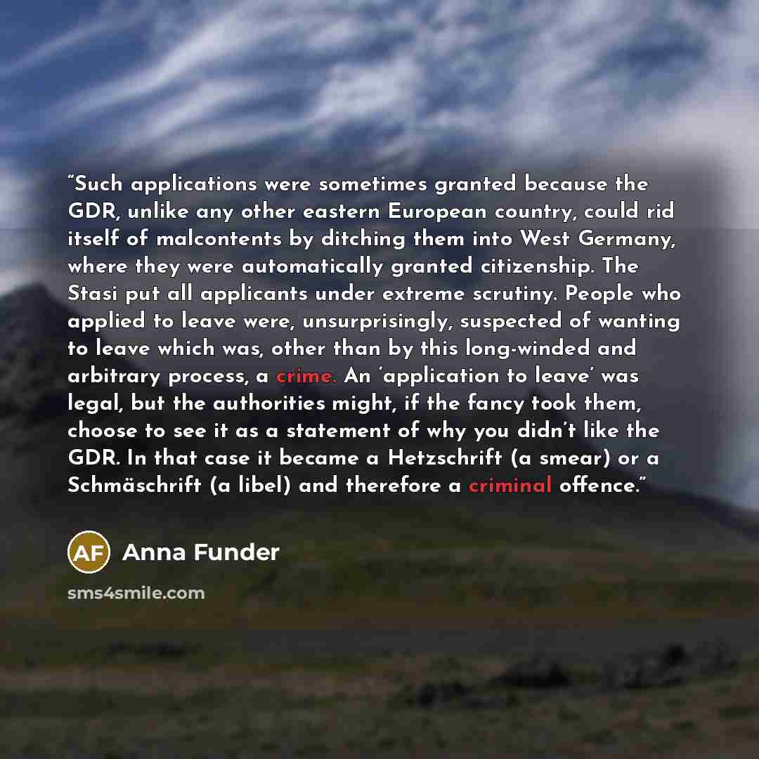 “Such applications were sometimes granted because the GDR, unlike any other eastern European country, could rid itself of malcontents by ditching them into West Germany, where they were automatically granted citizenship. The Stasi put all applicants under extreme scrutiny. People who applied to…” quote by Anna Funder
