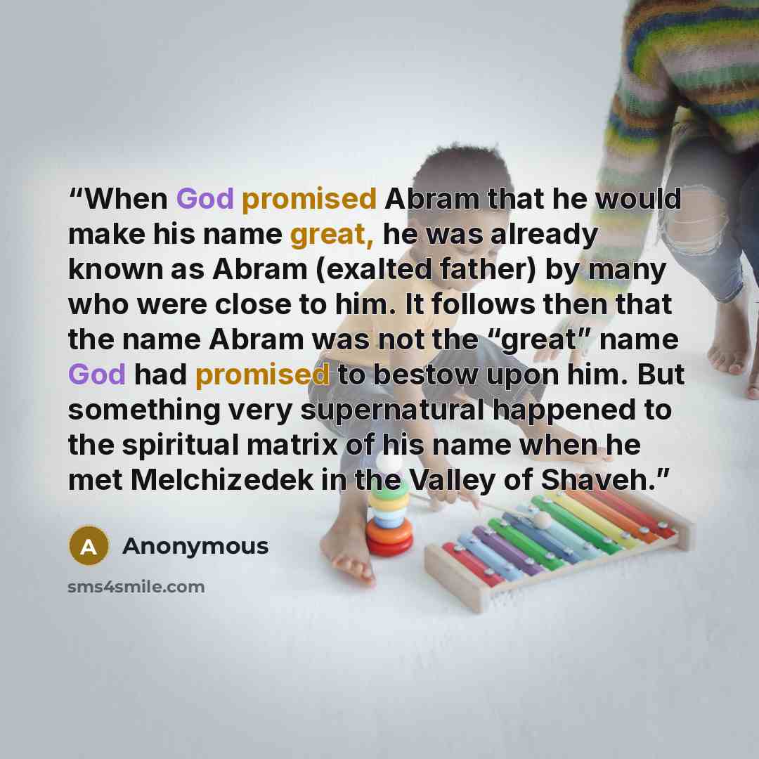 “When God promised Abram that he would make his name great, he was already known as Abram (exalted father) by many who were close to him. It follows then that the name Abram was not the “great” name God had promised to bestow upon him. But something very supernatural happened to the spiritual…” quote by Anonymous