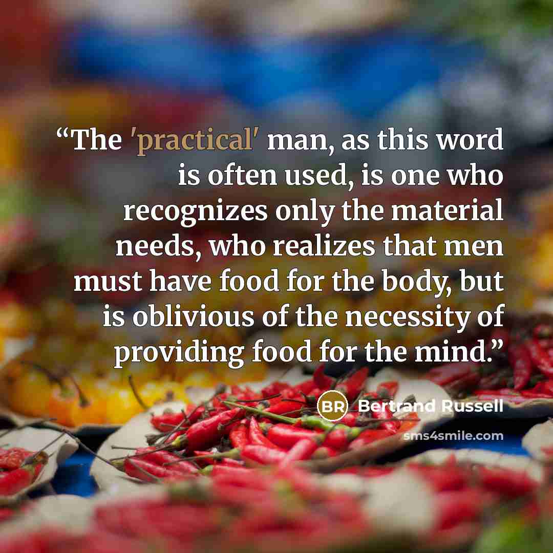 “The 'practical' man, as this word is often used, is one who recognizes only the material needs, who realizes that men must have food for the body, but is oblivious of the necessity of providing food for the mind.” quote by Bertrand Russell