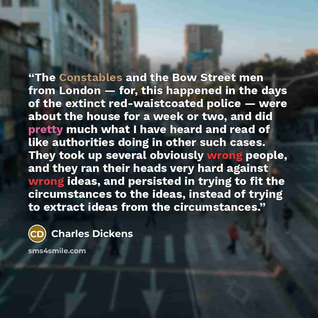 “The Constables and the Bow Street men from London — for, this happened in the days of the extinct red-waistcoated police — were about the house for a week or two, and did pretty much what I have heard and read of like authorities doing in other such cases. They took up several obviously wrong…” quote by Charles Dickens