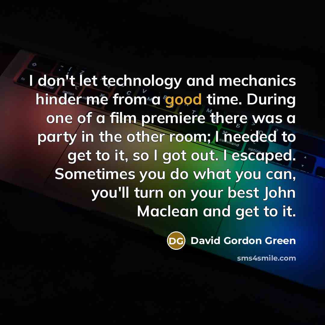 “I don't let technology and mechanics hinder me from a good time. During one of a film premiere there was a party in the other room; I needed to get to it, so I got out. I escaped. Sometimes you do what you can, you'll turn on your best John Maclean and get to it.” quote by David Gordon Green