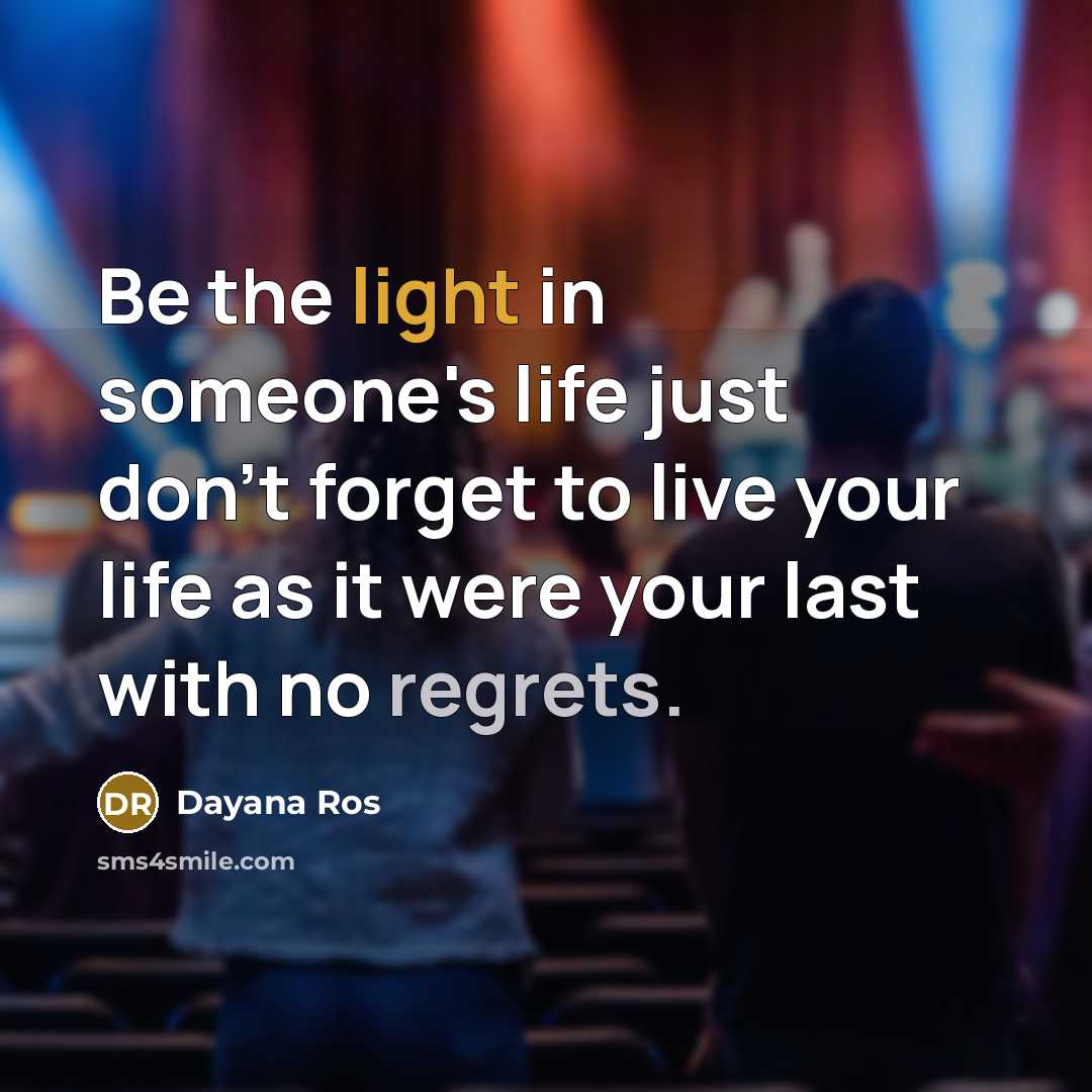 “Be the light in someone's life just don't forget to live your life as it were your last with no regrets.” quote by Dayana Ros