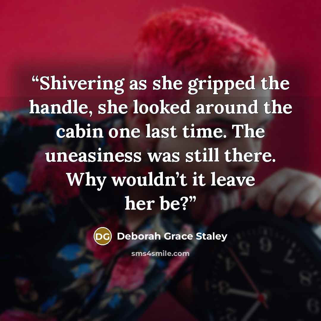 “Shivering as she gripped the handle, she looked around the cabin one last time. The uneasiness was still there. Why wouldn’t it leave her be?” quote by Deborah Grace Staley