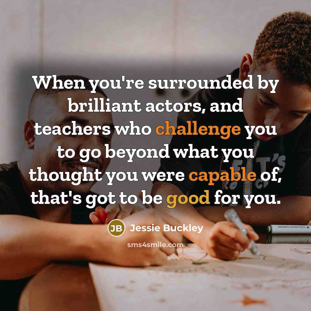 “When you're surrounded by brilliant actors, and teachers who challenge you to go beyond what you thought you were capable of, that's got to be good for you.” quote by Jessie Buckley