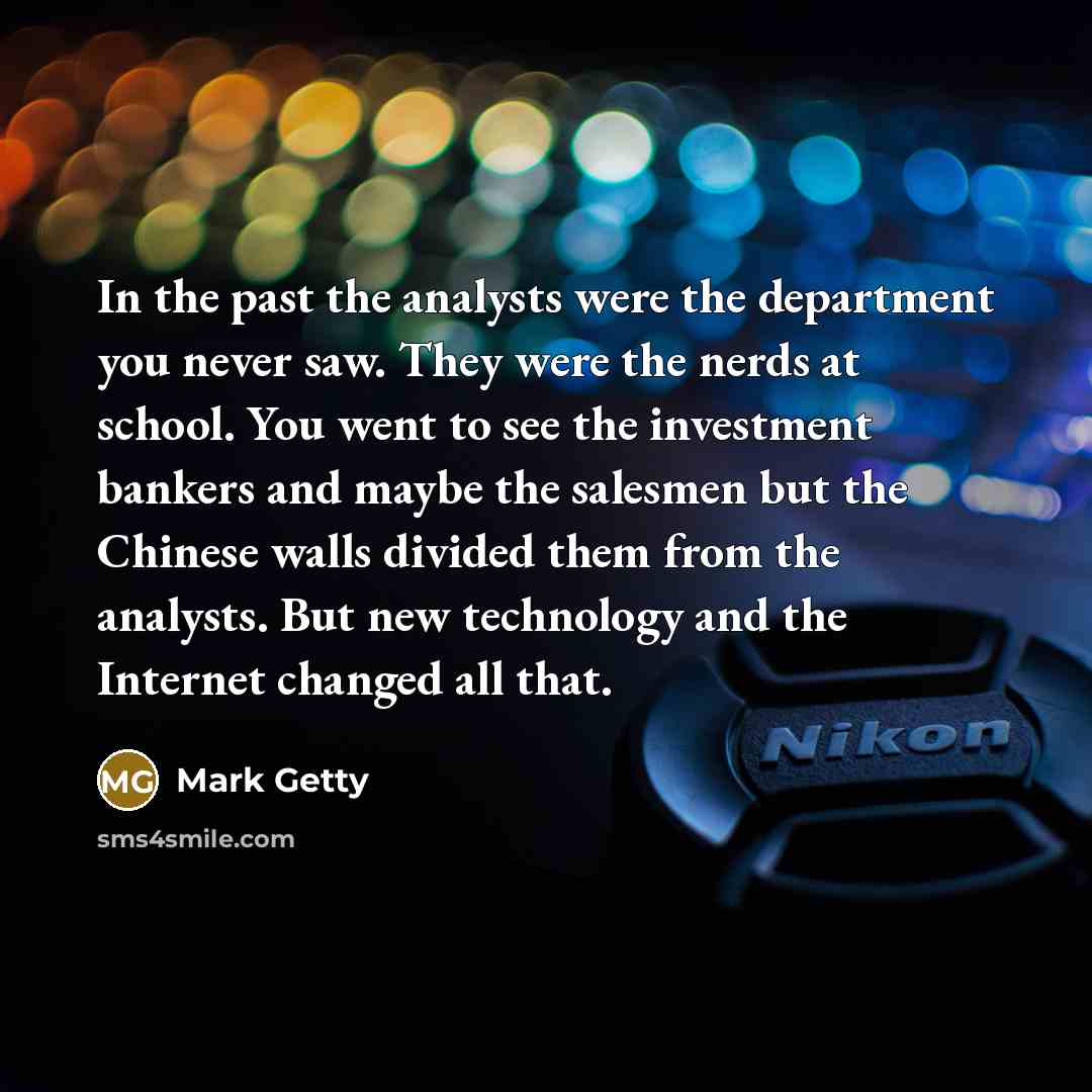 “In the past the analysts were the department you never saw. They were the nerds at school. You went to see the investment bankers and maybe the salesmen but the Chinese walls divided them from the analysts. But new technology and the Internet changed all that.” quote by Mark Getty