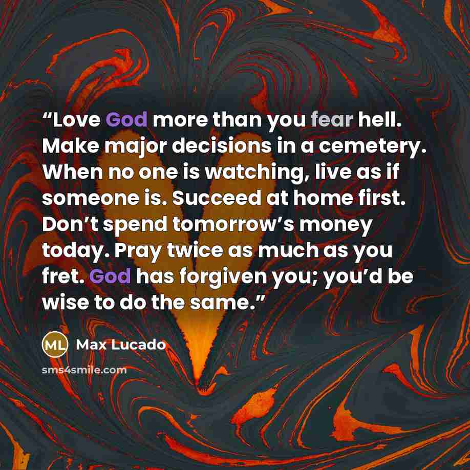 “Love God more than you fear hell. Make major decisions in a cemetery. When no one is watching, live as if someone is. Succeed at home first. Don’t spend tomorrow’s money today. Pray twice as much as you fret. God has forgiven you; you’d be wise to do the same.” quote by Max Lucado