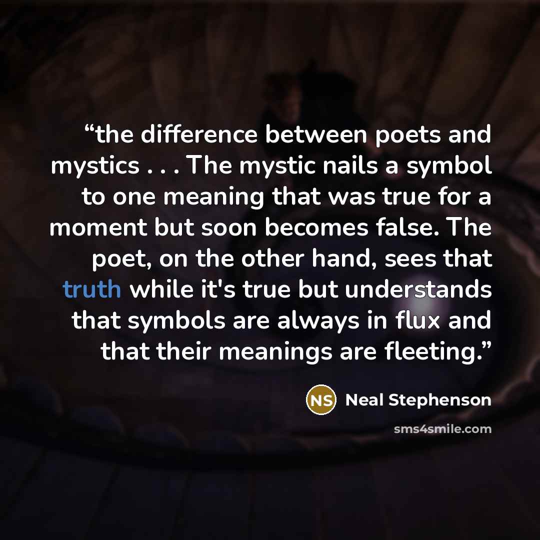 “the difference between poets and mystics . . . The mystic nails a symbol to one meaning that was true for a moment but soon becomes false. The poet, on the other hand, sees that truth while it's true but understands that symbols are always in flux and that their meanings are fleeting.” quote by Neal Stephenson