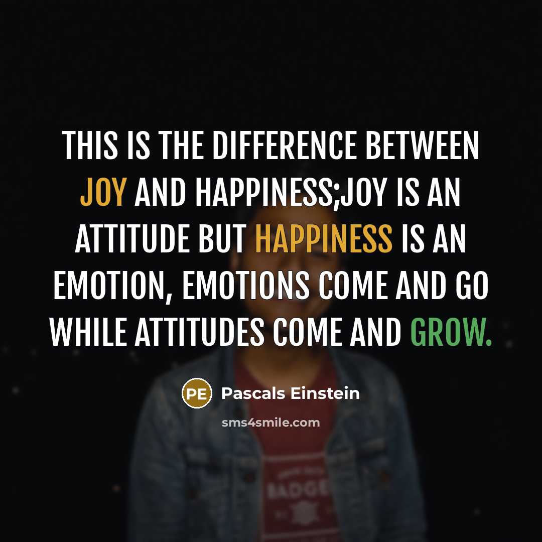“This is the difference between joy and happiness;joy is an attitude but happiness is an emotion, emotions come and go while attitudes come and grow.” quote by Pascals Einstein