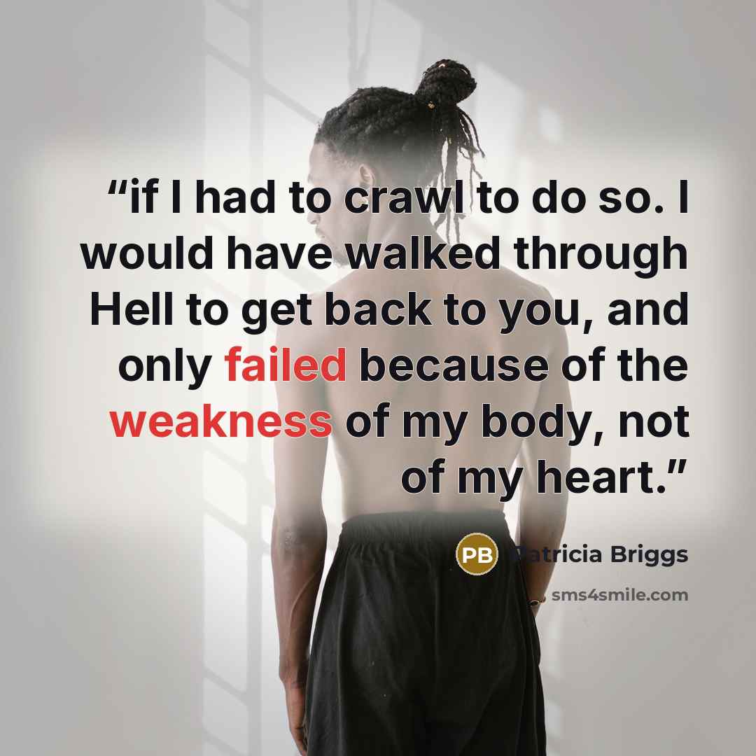 “if I had to crawl to do so. I would have walked through Hell to get back to you, and only failed because of the weakness of my body, not of my heart.” quote by Patricia Briggs