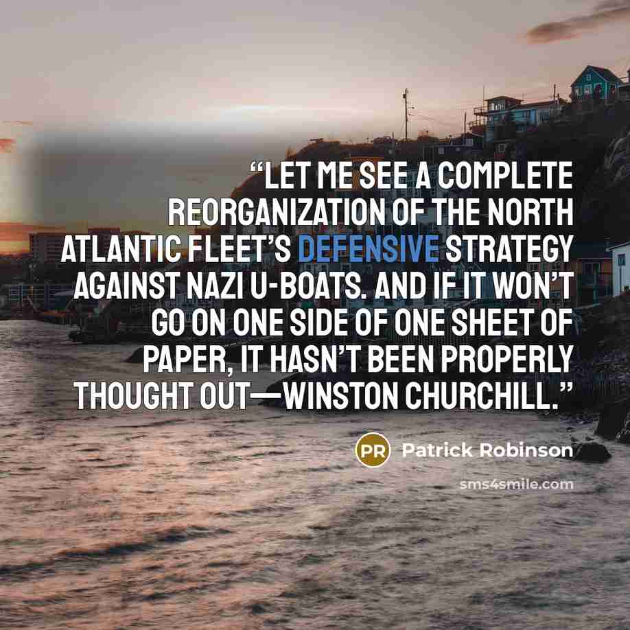 “Let me see a complete reorganization of the North Atlantic fleet’s defensive strategy against Nazi U-boats. And if it won’t go on one side of one sheet of paper, it hasn’t been properly thought out—Winston Churchill.” quote by Patrick Robinson