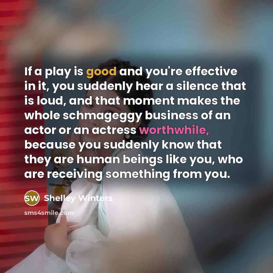 “If a play is good and you're effective in it, you suddenly hear a silence that is loud, and that moment makes the whole schmageggy business of an actor or an actress worthwhile, because you suddenly know that they are human beings like you, who are receiving something from you.” quote by Shelley Winters
