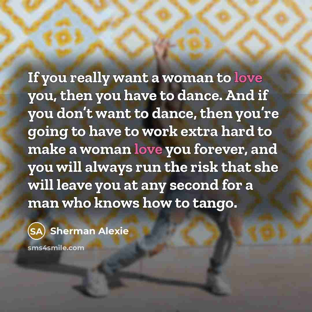 “If you really want a woman to love you, then you have to dance. And if you don’t want to dance, then you’re going to have to work extra hard to make a woman love you forever, and you will always run the risk that she will leave you at any second for a man who knows how to tango.” quote by Sherman Alexie