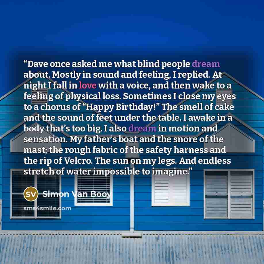 “Dave once asked me what blind people dream about. Mostly in sound and feeling, I replied. At night I fall in love with a voice, and then wake to a feeling of physical loss. Sometimes I close my eyes to a chorus of “Happy Birthday!” The smell of cake and the sound of feet under the table. I awake…” quote by Simon Van Booy
