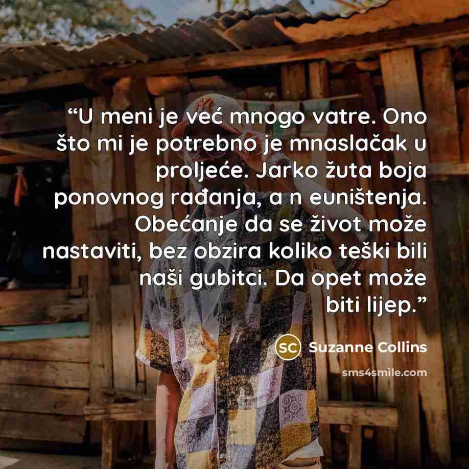 “U meni je već mnogo vatre. Ono što mi je potrebno je mnaslačak u proljeće. Jarko žuta boja ponovnog rađanja, a n euništenja. Obećanje da se život može nastaviti, bez obzira koliko teški bili naši gubitci. Da opet može biti lijep.” quote by Suzanne Collins