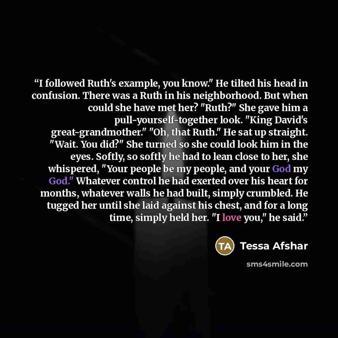“I followed Ruth's example, you know." He tilted his head in confusion. There was a Ruth in his neighborhood. But when could she have met her? "Ruth?" She gave him a pull-yourself-together look. "King David's great-grandmother." "Oh, that Ruth." He sat up straight. "Wait. You did?" She turned so…” quote by Tessa Afshar
