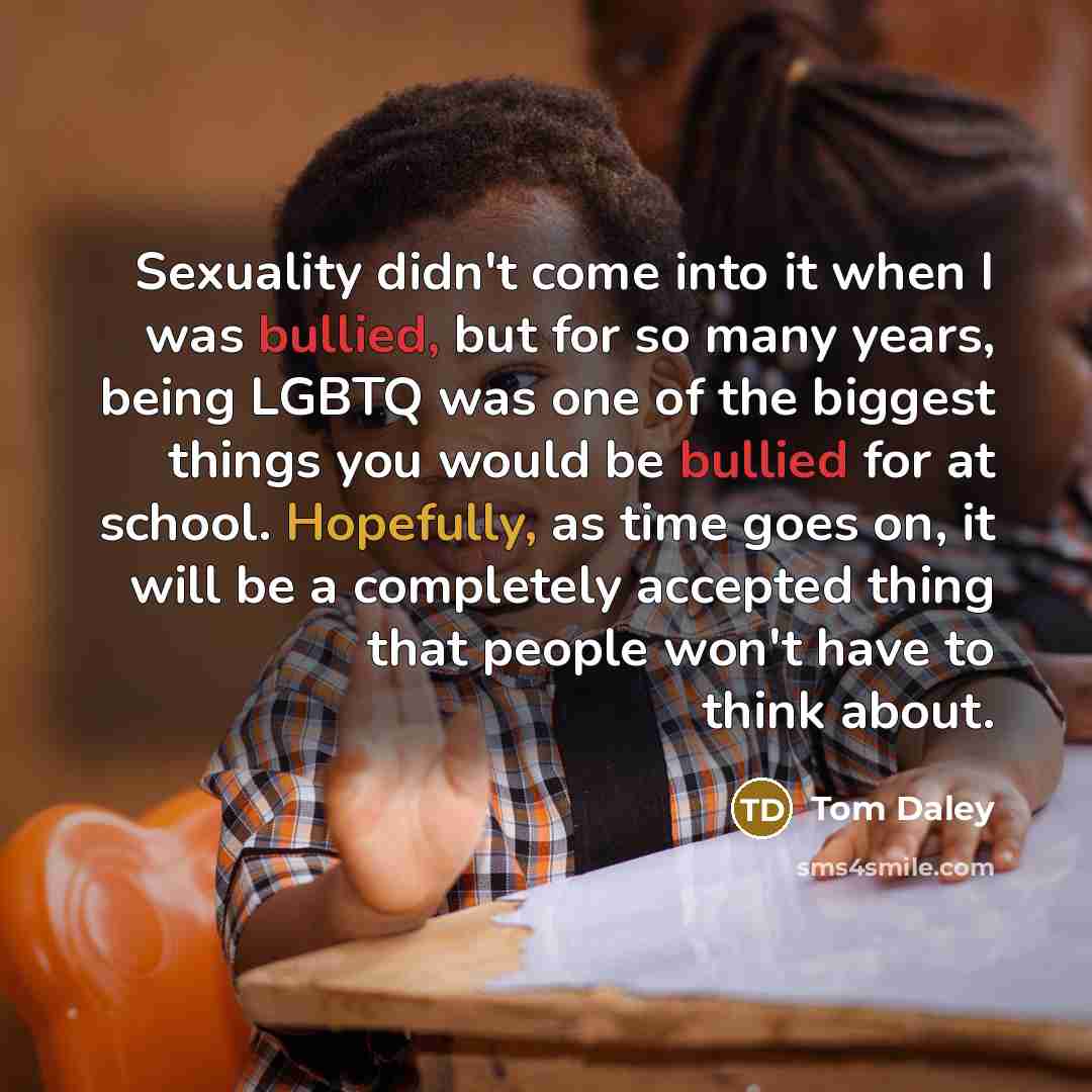 “Sexuality didn't come into it when I was bullied, but for so many years, being LGBTQ was one of the biggest things you would be bullied for at school. Hopefully, as time goes on, it will be a completely accepted thing that people won't have to think about.” quote by Tom Daley