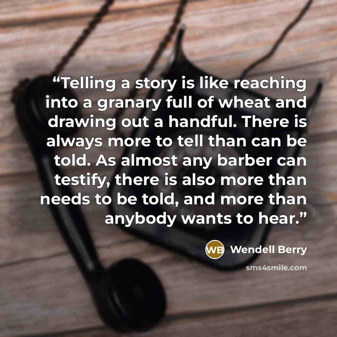 “Telling a story is like reaching into a granary full of wheat and drawing out a handful. There is always more to tell than can be told. As almost any barber can testify, there is also more than needs to be told, and more than anybody wants to hear.” quote by Wendell Berry