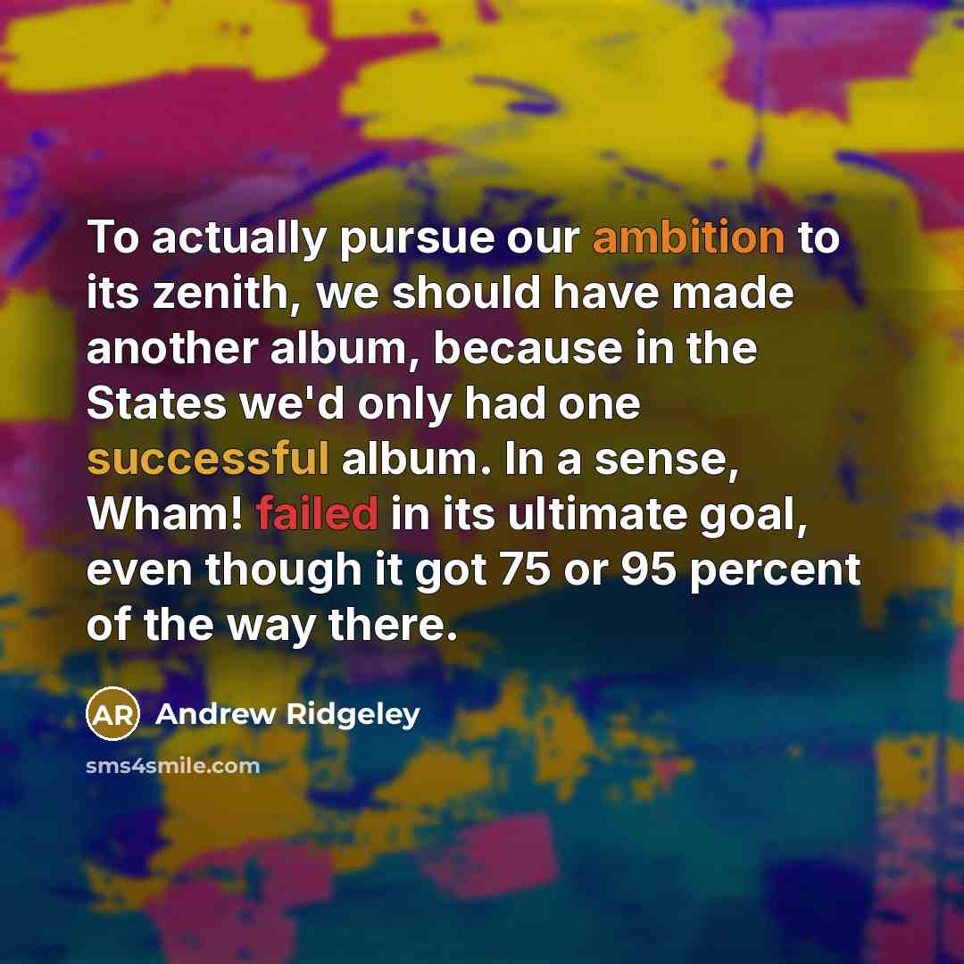 “To actually pursue our ambition to its zenith, we should have made another album, because in the States we'd only had one successful album. In a sense, Wham! failed in its ultimate goal, even though it got 75 or 95 percent of the way there.” quote by Andrew Ridgeley