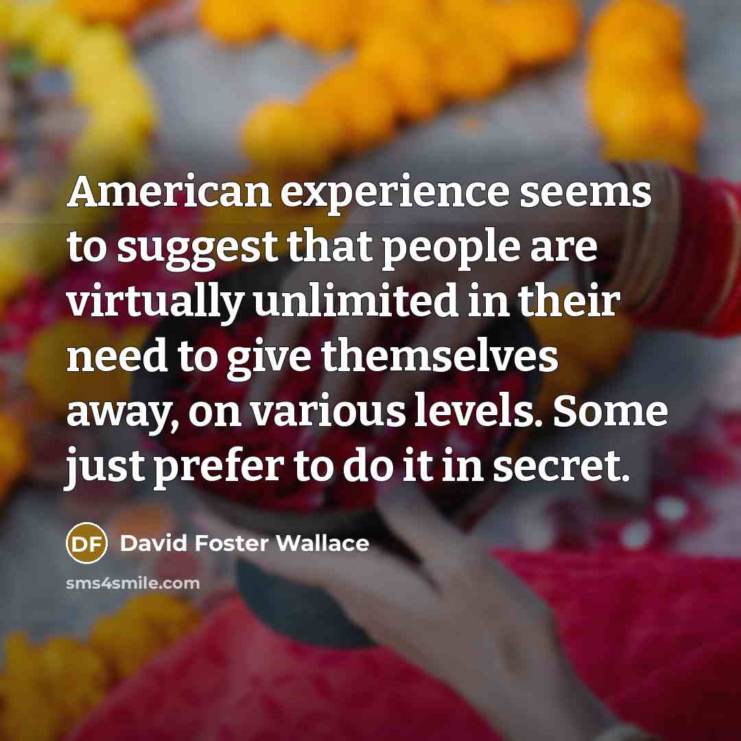 “American experience seems to suggest that people are virtually unlimited in their need to give themselves away, on various levels. Some just prefer to do it in secret.” quote by David Foster Wallace