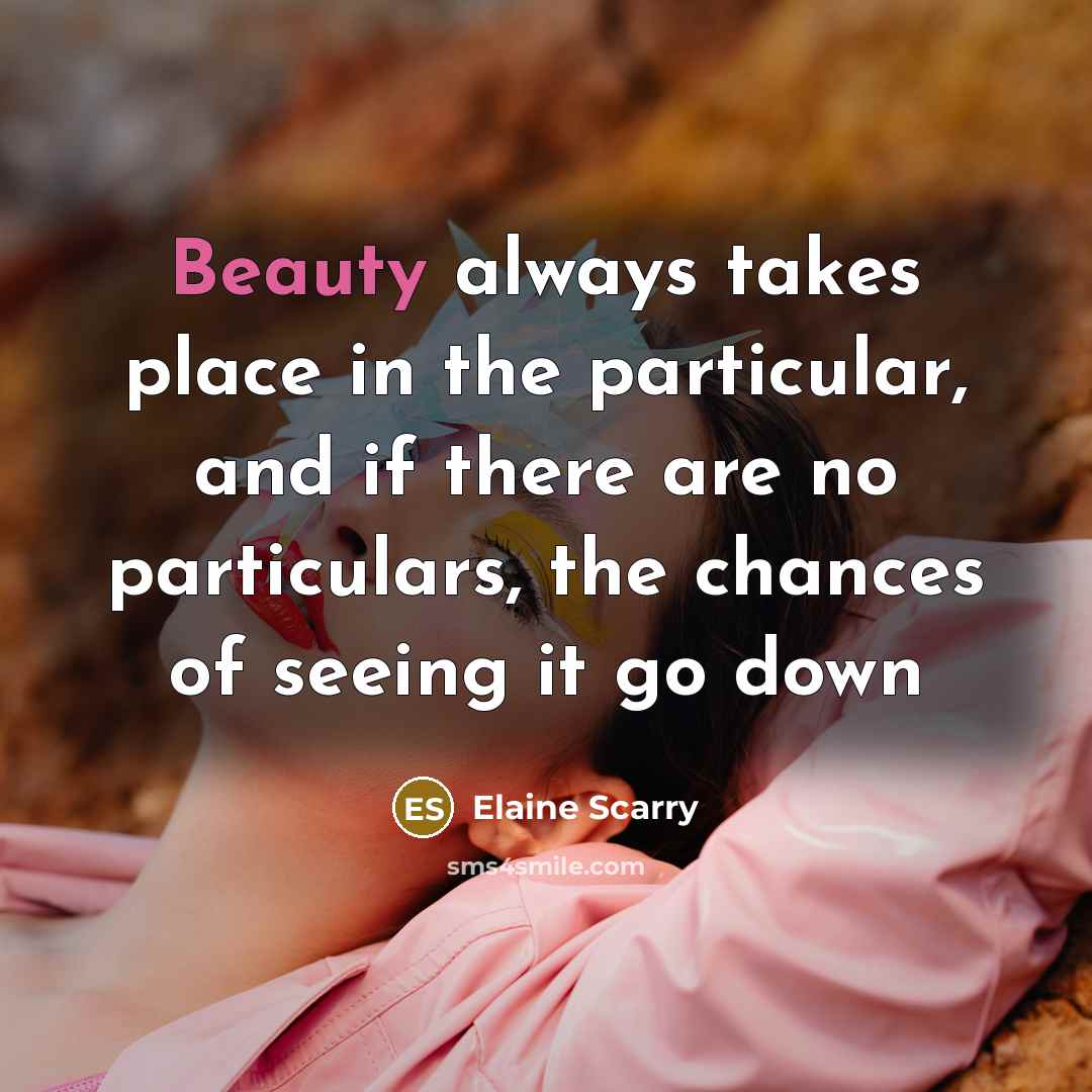 “Beauty always takes place in the particular, and if there…” quote by Elaine Scarry