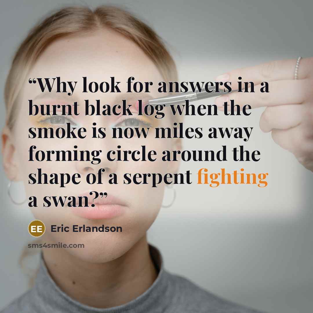 “Why look for answers in a burnt black log when the smoke is now miles away forming circle around the shape of a serpent fighting a swan?” quote by Eric Erlandson