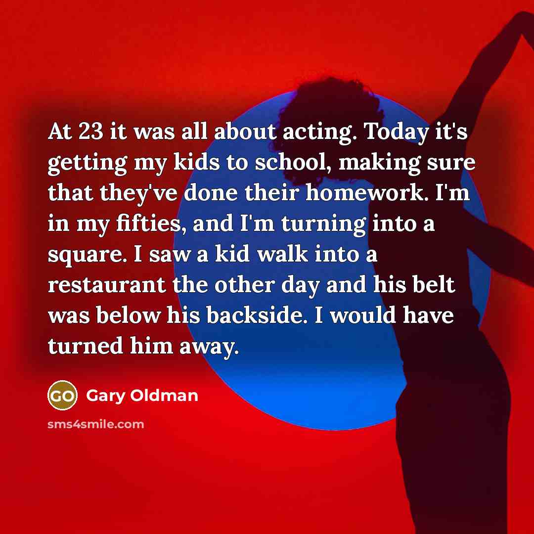 “At 23 it was all about acting. Today it's getting my kids to school, making sure that they've done their homework. I'm in my fifties, and I'm turning into a square. I saw a kid walk into a restaurant the other day and his belt was below his backside. I would have turned him away.” quote by Gary Oldman