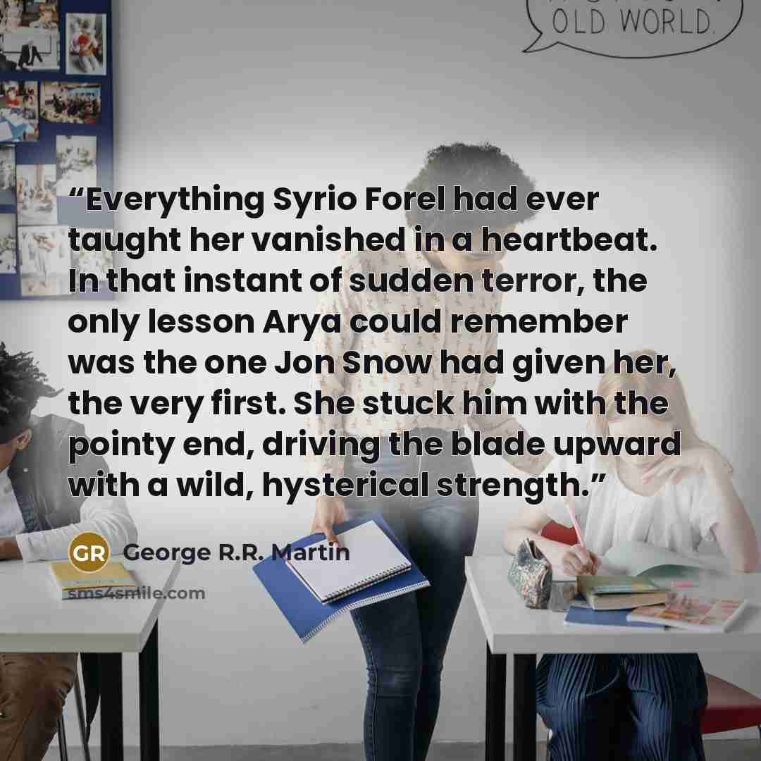“Everything Syrio Forel had ever taught her vanished in a heartbeat. In that instant of sudden terror, the only lesson Arya could remember was the one Jon Snow had given her, the very first. She stuck him with the pointy end, driving the blade upward with a wild, hysterical strength.” quote by George R.R. Martin
