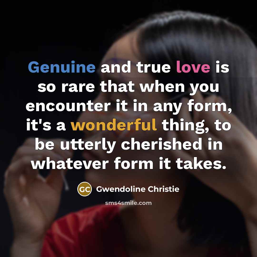 “Genuine and true love is so rare that when you encounter it in any form, it's a wonderful thing, to be utterly cherished in whatever form it takes.” quote by Gwendoline Christie