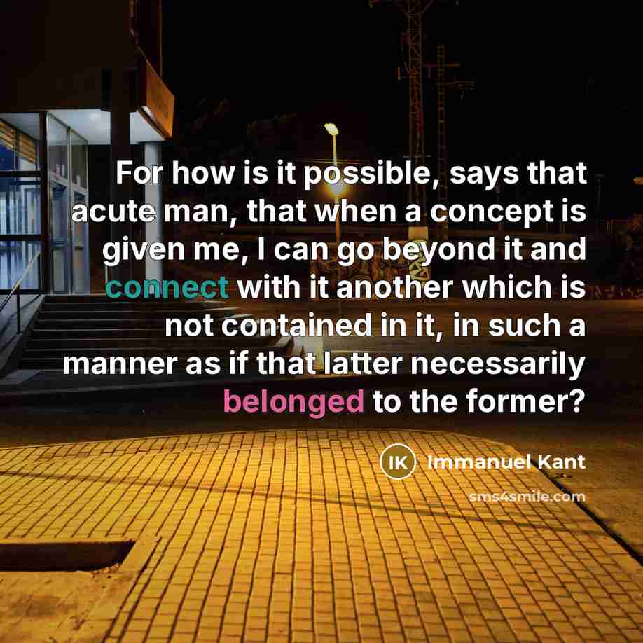 “For how is it possible, says that acute man, that when a concept is given me, I can go beyond it and connect with it another which is not contained in it, in such a manner as if that latter necessarily belonged to the former?” quote by Immanuel Kant