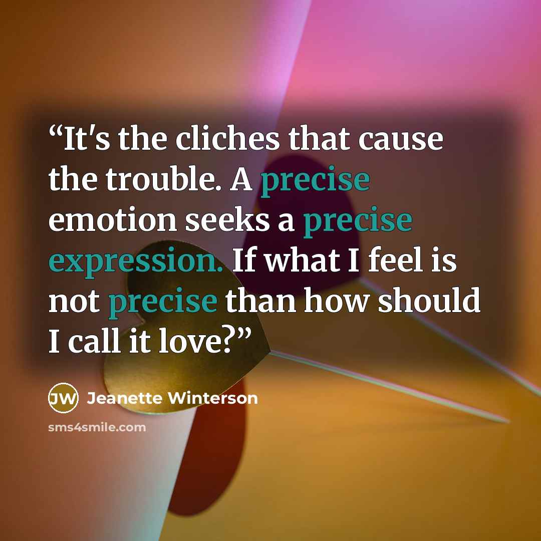 “It's the cliches that cause the trouble. A precise emotion seeks a precise expression. If what I feel is not precise than how should I call it love?” quote by Jeanette Winterson