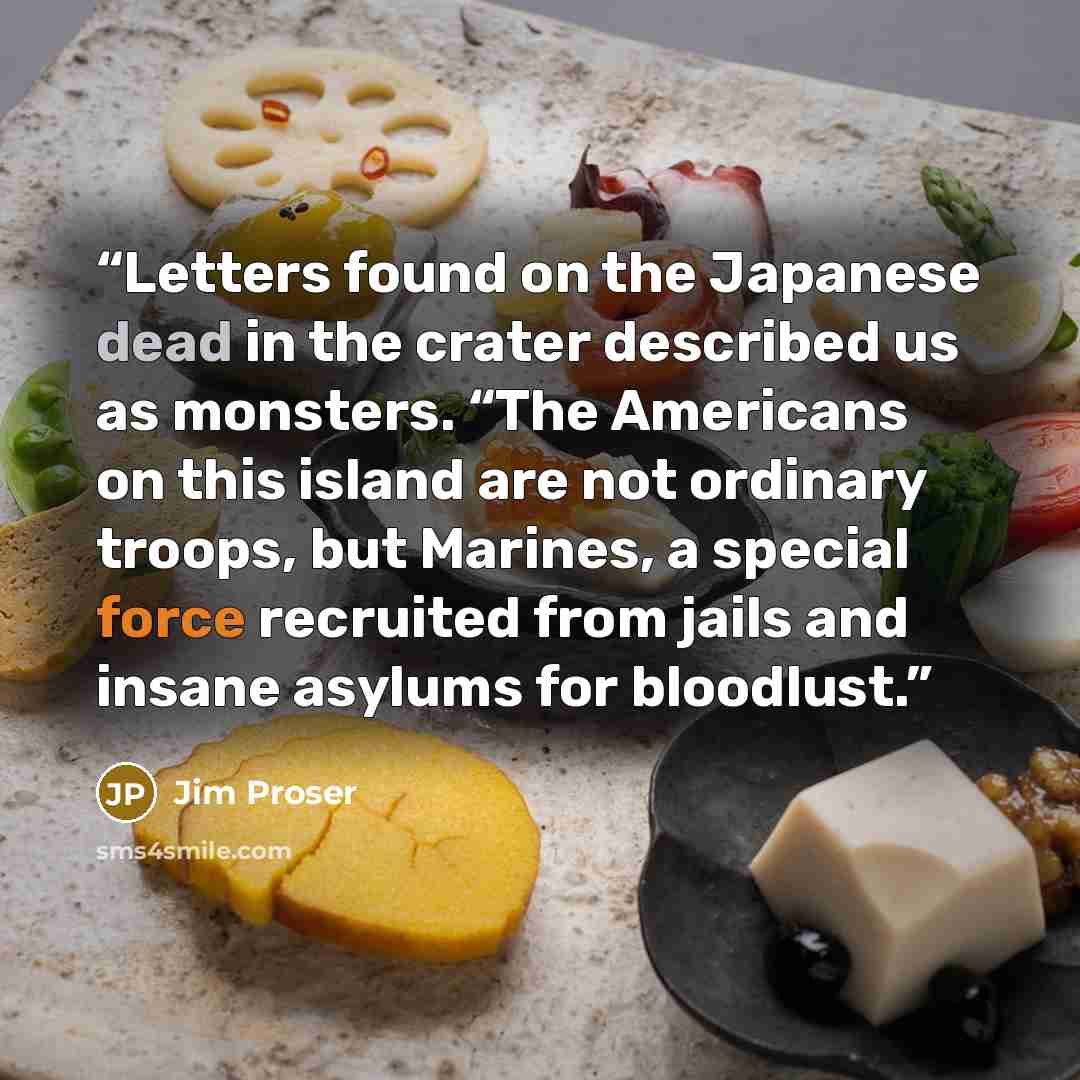 “Letters found on the Japanese dead in the crater described us as monsters. “The Americans on this island are not ordinary troops, but Marines, a special force recruited from jails and insane asylums for bloodlust.” quote by Jim Proser