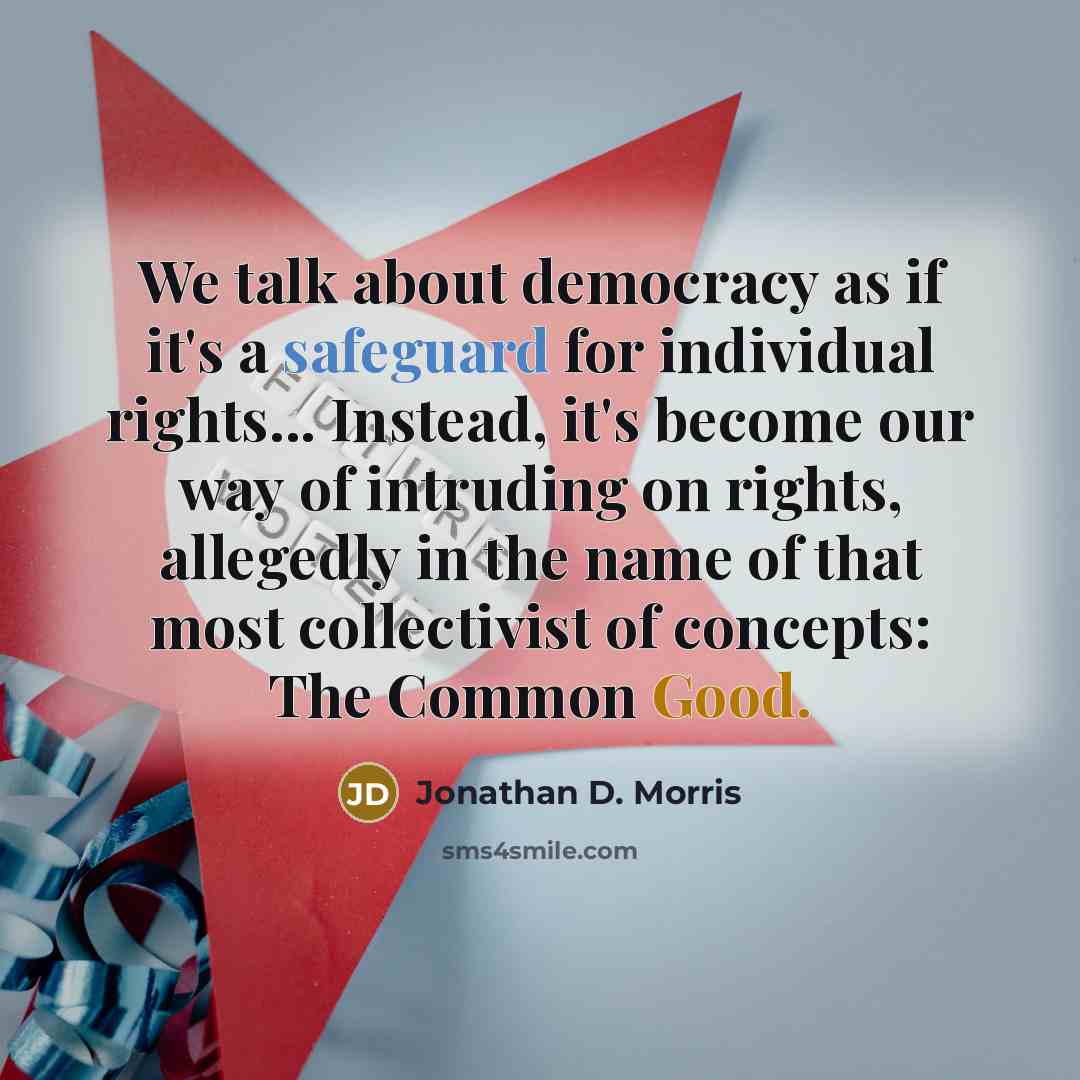 “We talk about democracy as if it's a safeguard for individual rights... Instead, it's become our way of intruding on rights, allegedly in the name of that most collectivist of concepts: The Common Good.” quote by Jonathan D. Morris