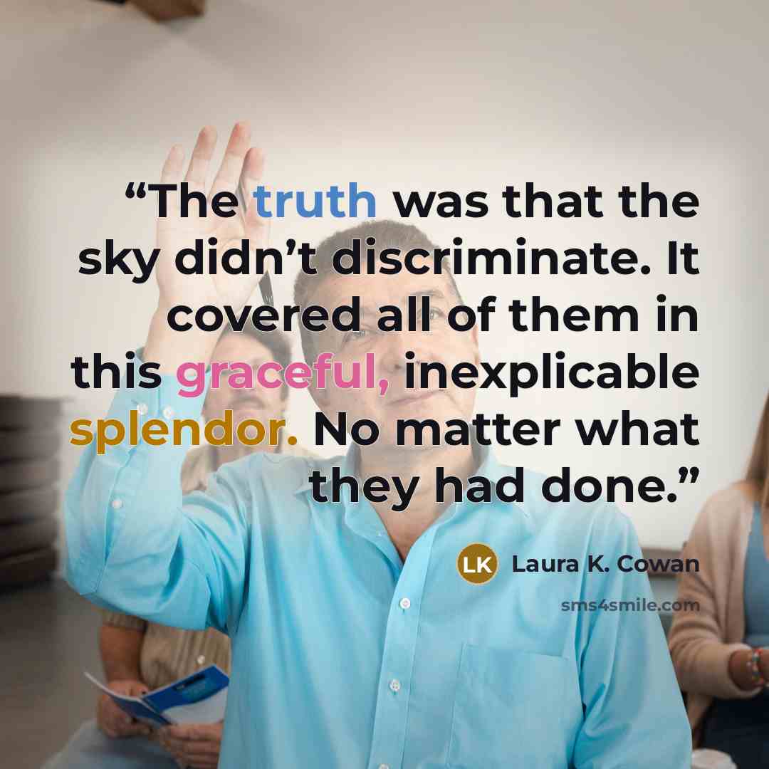“The truth was that the sky didn’t discriminate. It covered all of them in this graceful, inexplicable splendor. No matter what they had done.” quote by Laura K. Cowan