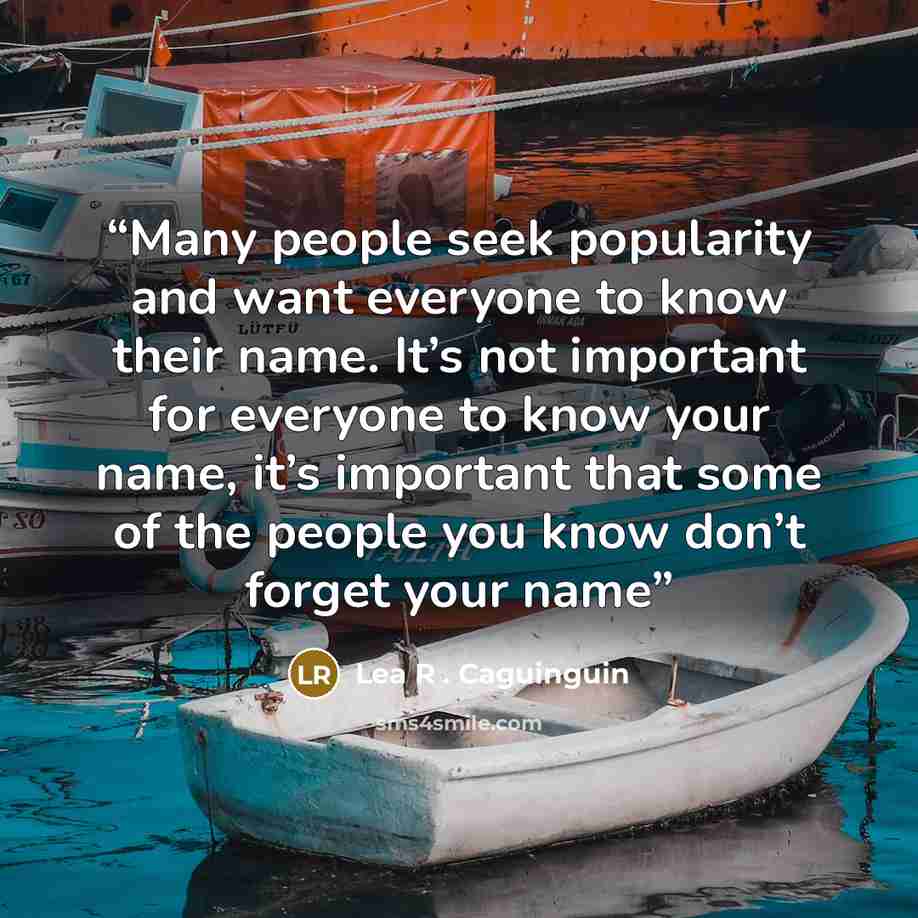 “Many people seek popularity and want everyone to know their name. It’s not important for everyone to know your name, it’s important that some of the people you know don’t forget your name” quote by Lea R . Caguinguin