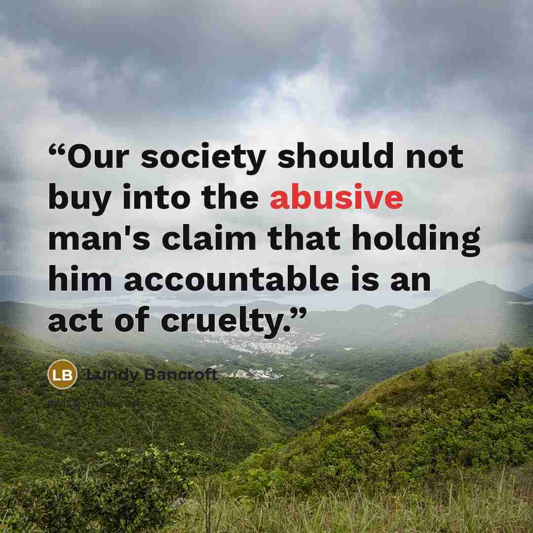 “Our society should not buy into the abusive man's claim that holding him accountable is an act of cruelty.” quote by Lundy Bancroft