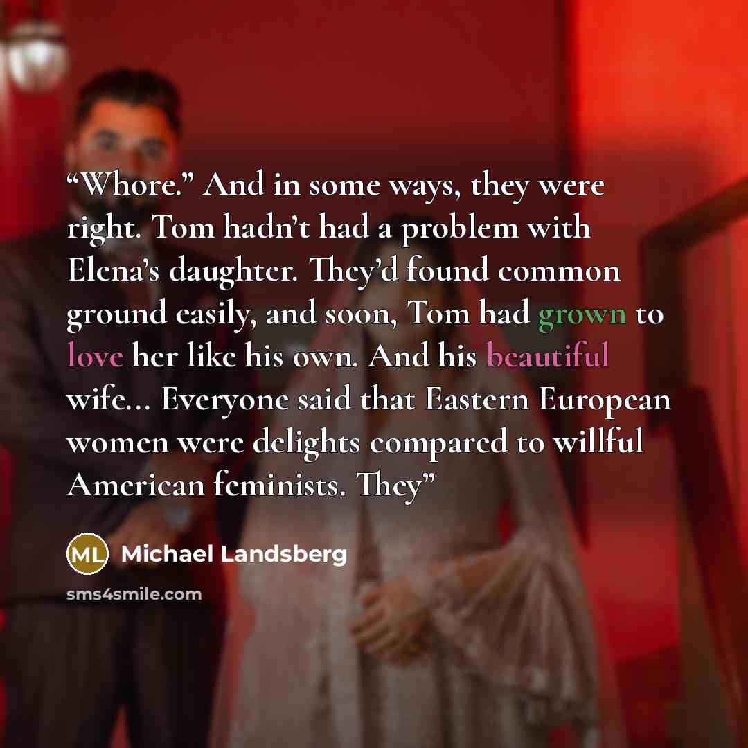 “Whore.” And in some ways, they were right. Tom hadn’t had a problem with Elena’s daughter. They’d found common ground easily, and soon, Tom had grown to love her like his own. And his beautiful wife... Everyone said that Eastern European women were delights compared to willful American feminists…” quote by Michael Landsberg