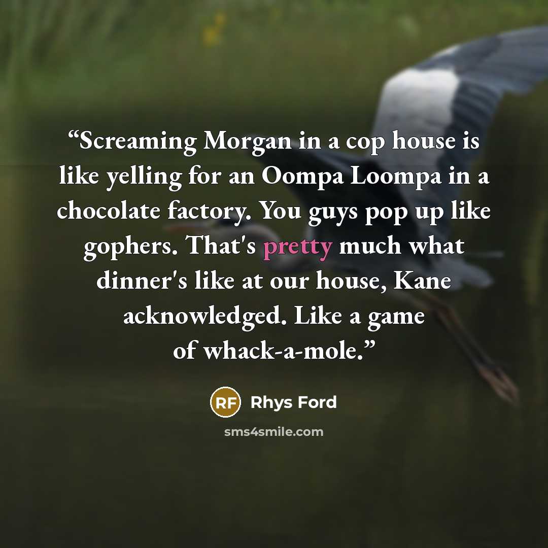 “Screaming Morgan in a cop house is like yelling for an Oompa Loompa in a chocolate factory. You guys pop up like gophers. That's pretty much what dinner's like at our house, Kane acknowledged. Like a game of whack-a-mole.” quote by Rhys Ford