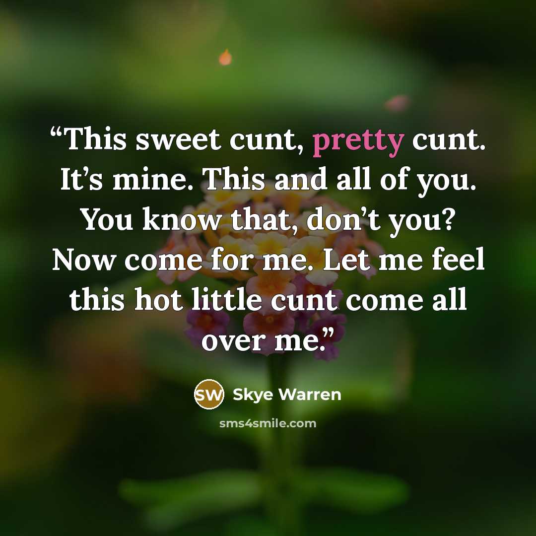 “This sweet cunt, pretty cunt. It’s mine. This and all of you. You know that, don’t you? Now come for me. Let me feel this hot little cunt come all over me.” quote by Skye Warren
