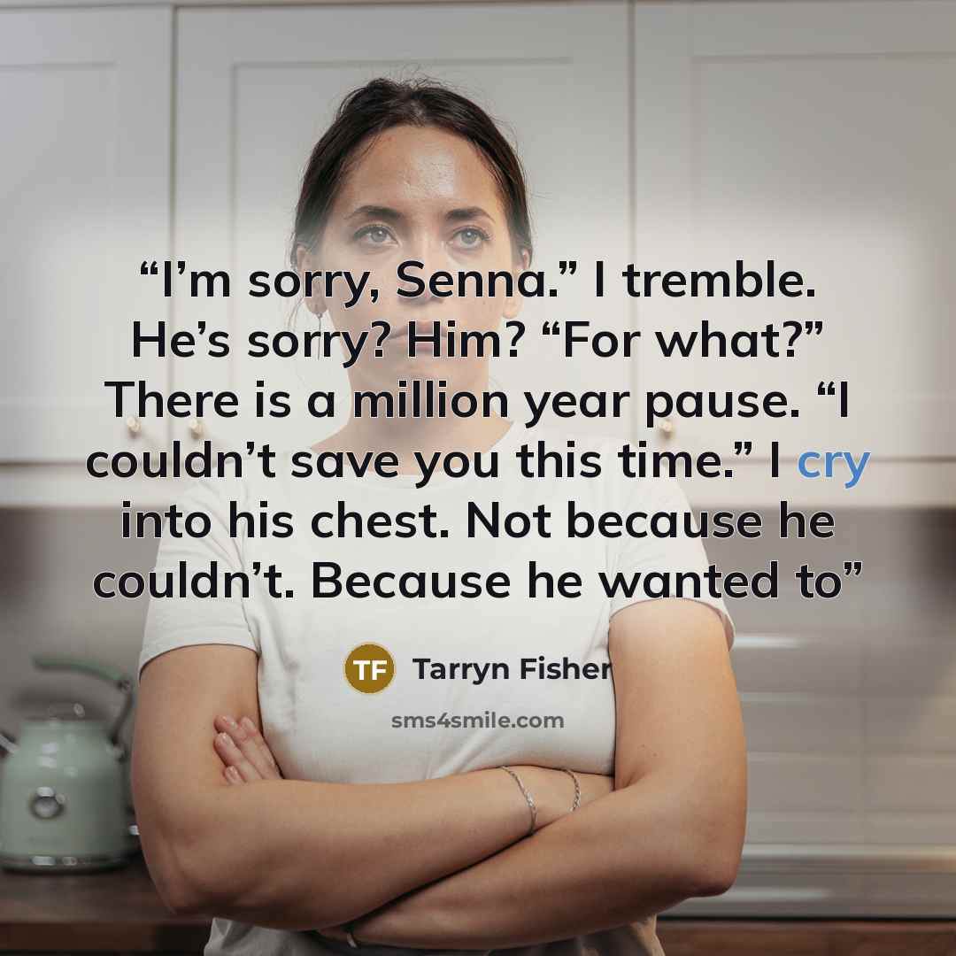 “I’m sorry, Senna.” I tremble. He’s sorry? Him? “For what?” There is a million year pause. “I couldn’t save you this time.” I cry into his chest. Not because he couldn’t. Because he wanted to” quote by Tarryn Fisher