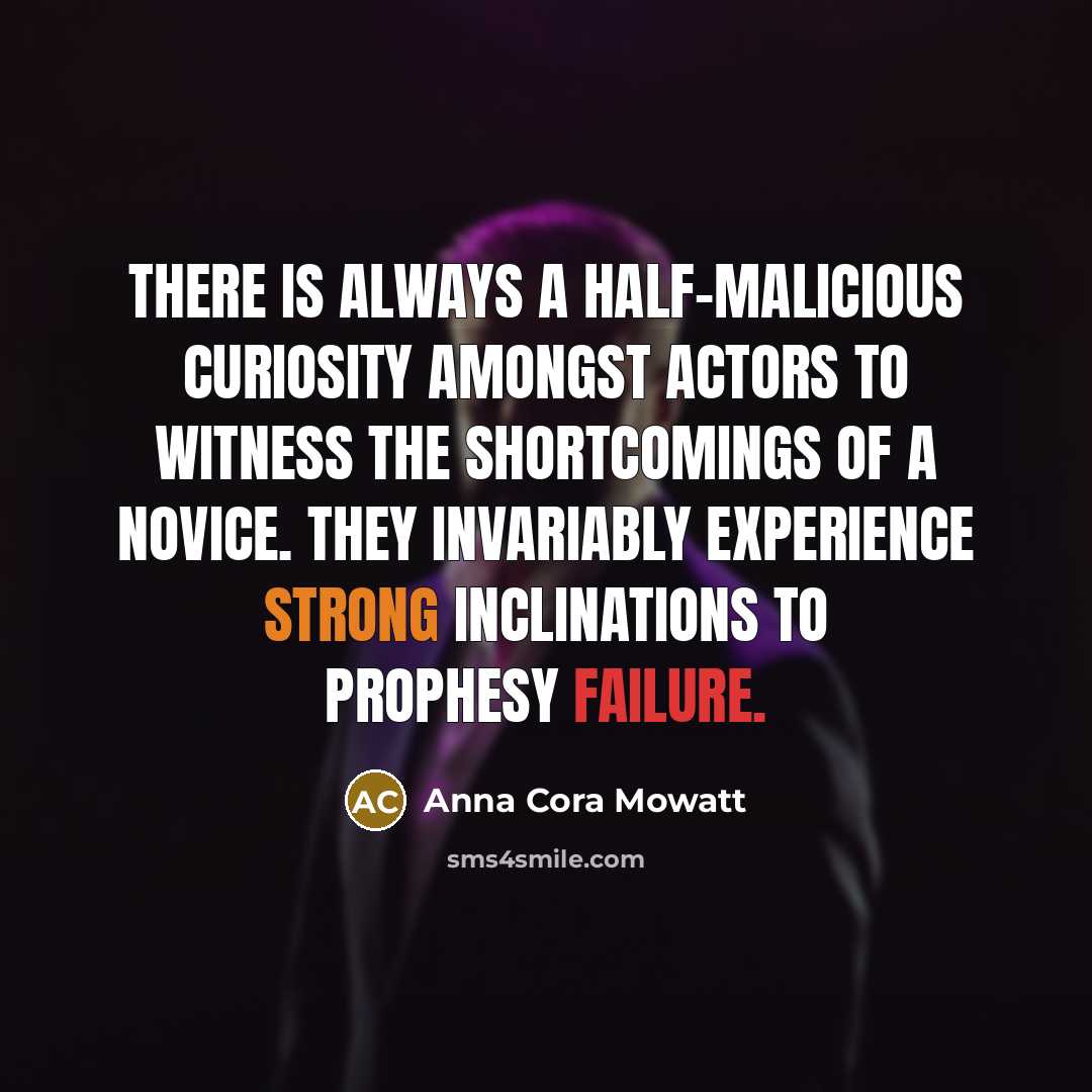 “There is always a half-malicious curiosity amongst actors to witness the shortcomings of a novice. They invariably experience strong inclinations to prophesy failure.” quote by Anna Cora Mowatt