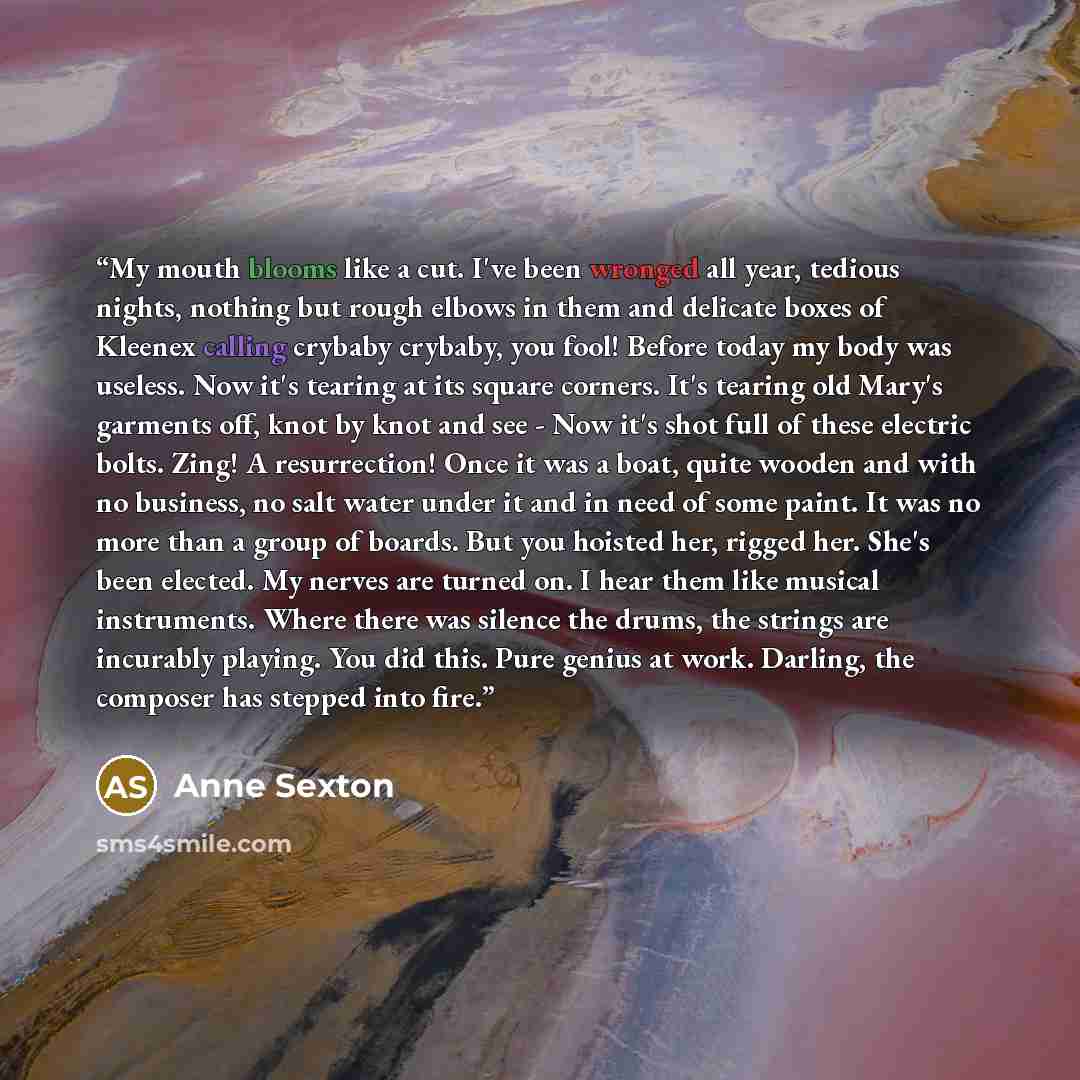 “My mouth blooms like a cut. I've been wronged all year, tedious nights, nothing but rough elbows in them and delicate boxes of Kleenex calling crybaby crybaby, you fool! Before today my body was useless. Now it's tearing at its square corners. It's tearing old Mary's garments off, knot by knot and…” quote by Anne Sexton