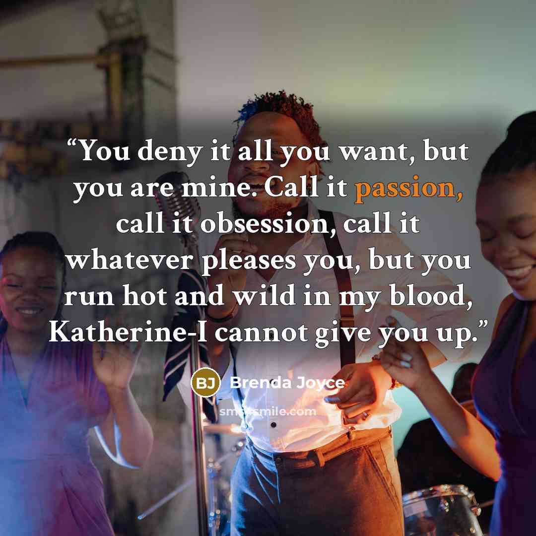 “You deny it all you want, but you are mine. Call it passion, call it obsession, call it whatever pleases you, but you run hot and wild in my blood, Katherine-I cannot give you up.” quote by Brenda Joyce