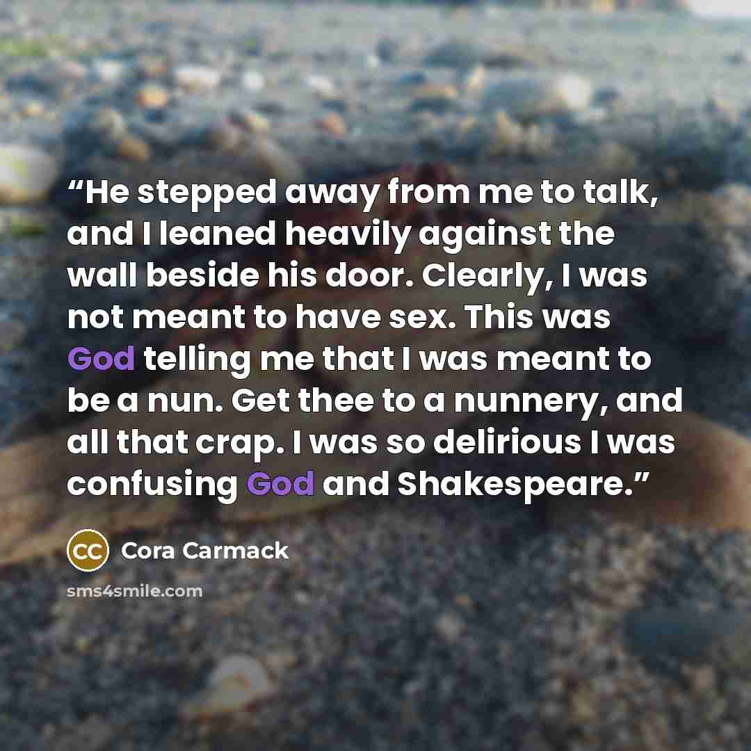 “He stepped away from me to talk, and I leaned heavily against the wall beside his door. Clearly, I was not meant to have sex. This was God telling me that I was meant to be a nun. Get thee to a nunnery, and all that crap. I was so delirious I was confusing God and Shakespeare.” quote by Cora Carmack