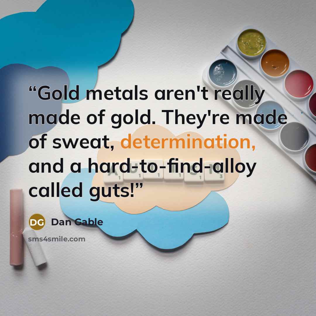 “Gold metals aren't really made of gold. They're made of sweat, determination, and a hard-to-find-alloy called guts!” quote by Dan Gable