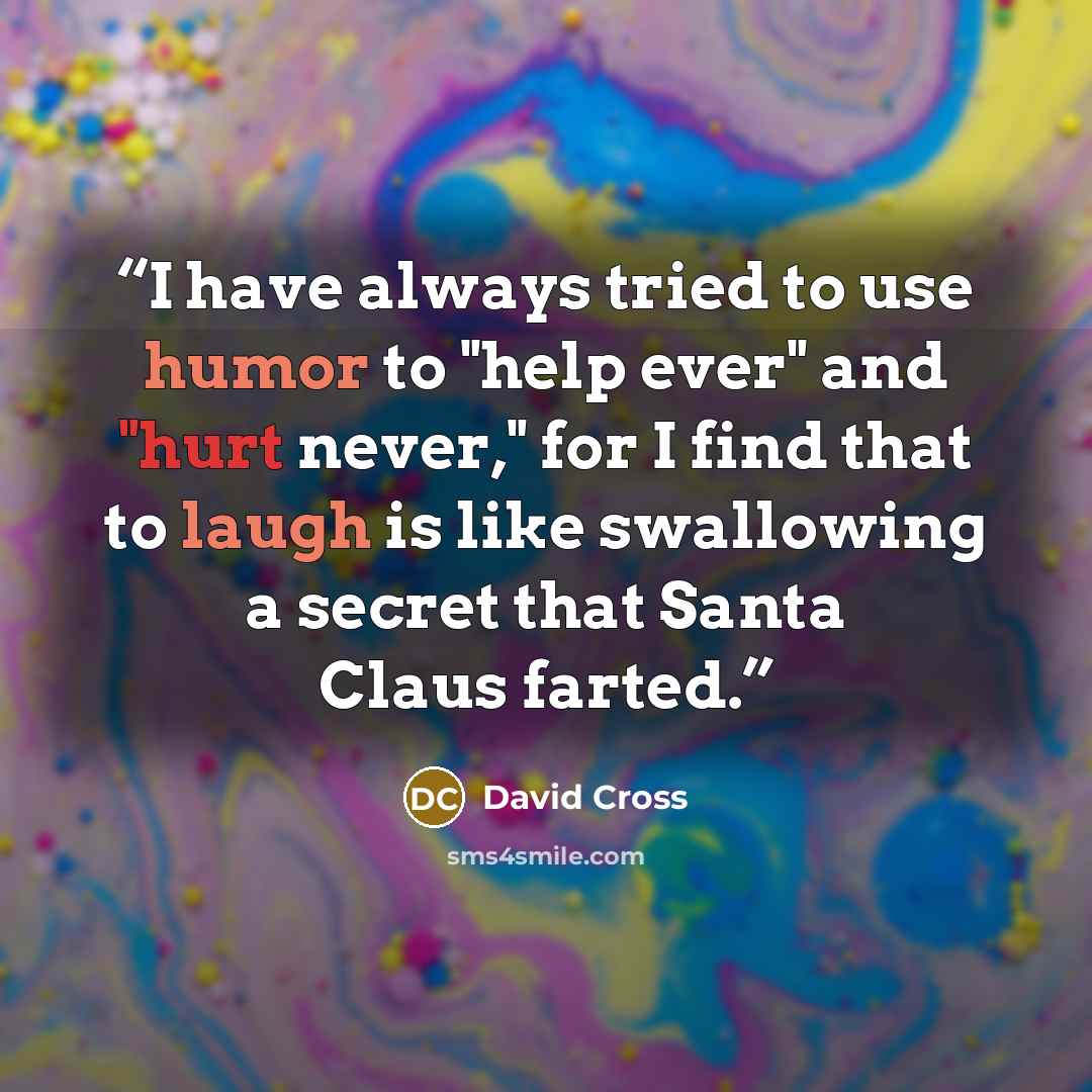 “I have always tried to use humor to "help ever" and "hurt never," for I find that to laugh is like swallowing a secret that Santa Claus farted.” quote by David Cross