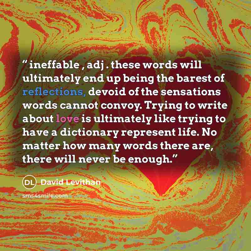 “ineffable , adj . these words will ultimately end up being the barest of reflections, devoid of the sensations words cannot convoy. Trying to write about love is ultimately like trying to have a dictionary represent life. No matter how many words there are, there will never be enough.” quote by David Levithan