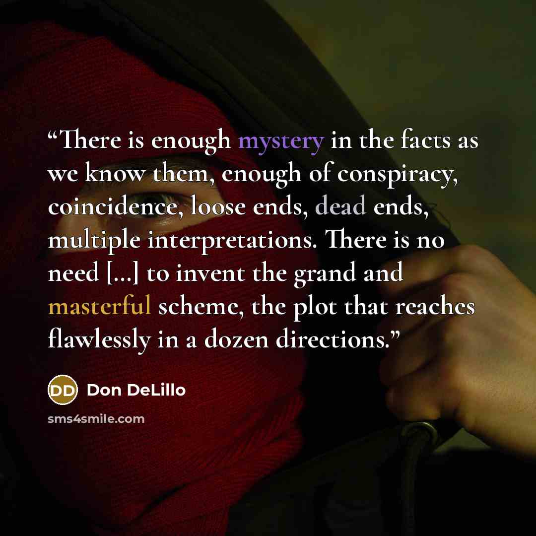 “There is enough mystery in the facts as we know them, enough of conspiracy, coincidence, loose ends, dead ends, multiple interpretations. There is no need […] to invent the grand and masterful scheme, the plot that reaches flawlessly in a dozen directions.” quote by Don DeLillo