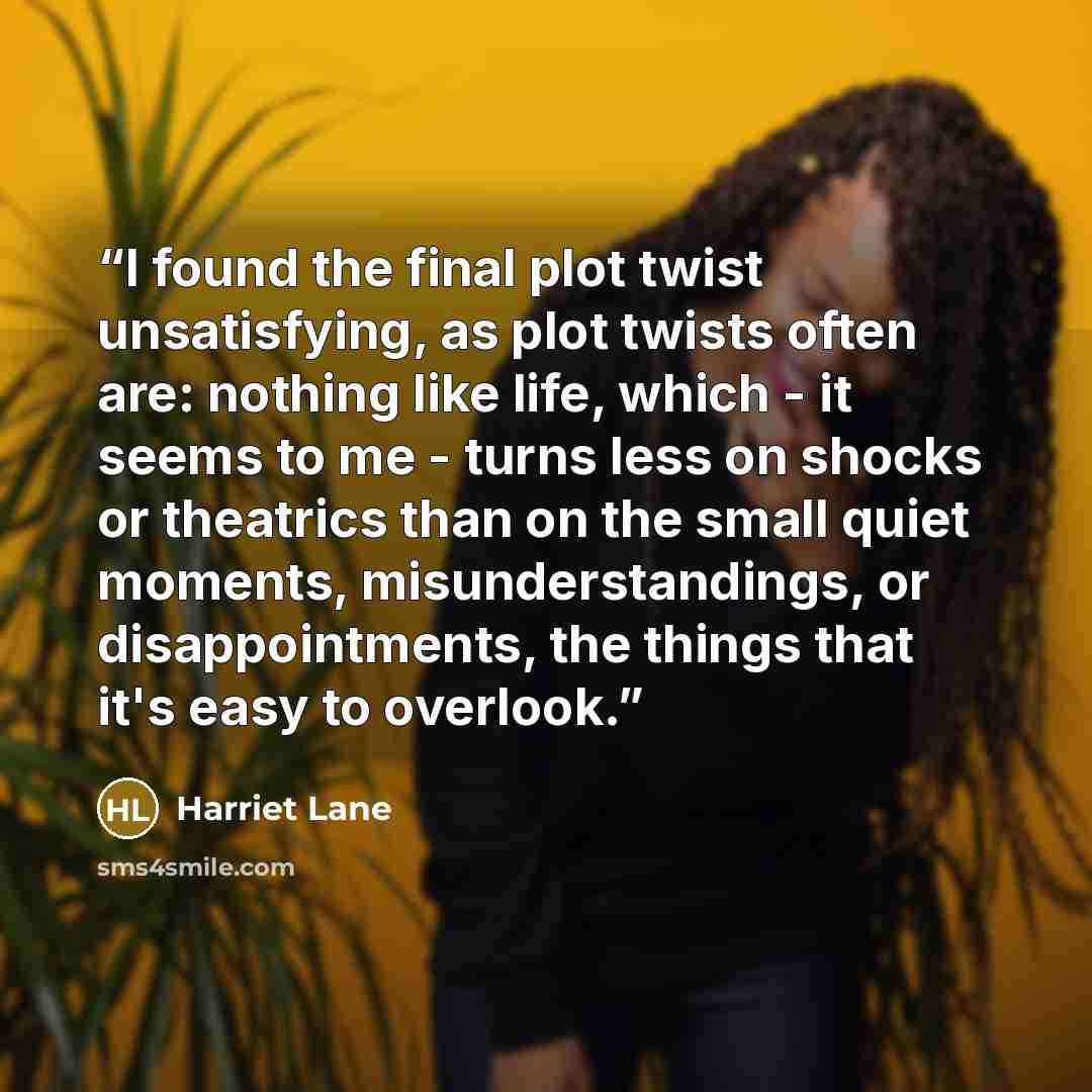 “I found the final plot twist unsatisfying, as plot twists often are: nothing like life, which - it seems to me - turns less on shocks or theatrics than on the small quiet moments, misunderstandings, or disappointments, the things that it's easy to overlook.” quote by Harriet Lane