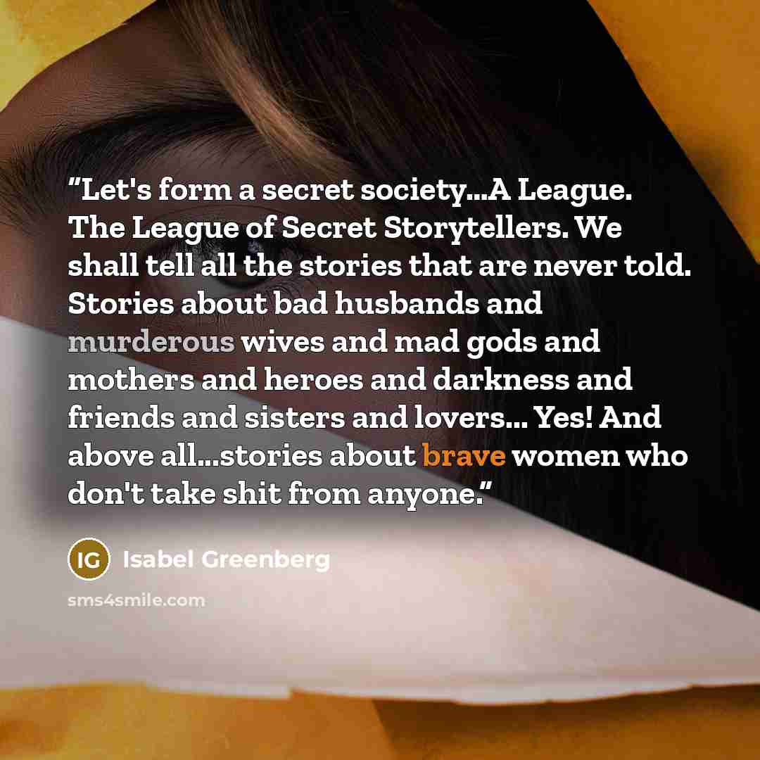 “Let's form a secret society…A League. The League of Secret Storytellers. We shall tell all the stories that are never told. Stories about bad husbands and murderous wives and mad gods and mothers and heroes and darkness and friends and sisters and lovers... Yes! And above all...stories about brave…” quote by Isabel Greenberg