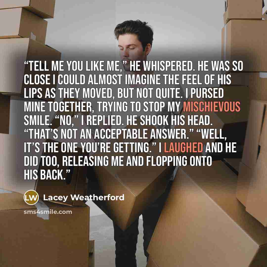 “Tell me you like me,” he whispered. He was so close I could almost imagine the feel of his lips as they moved, but not quite. I pursed mine together, trying to stop my mischievous smile. “No,” I replied. He shook his head. “That’s not an acceptable answer.” “Well, it’s the one you’re getting.” I…” quote by Lacey Weatherford